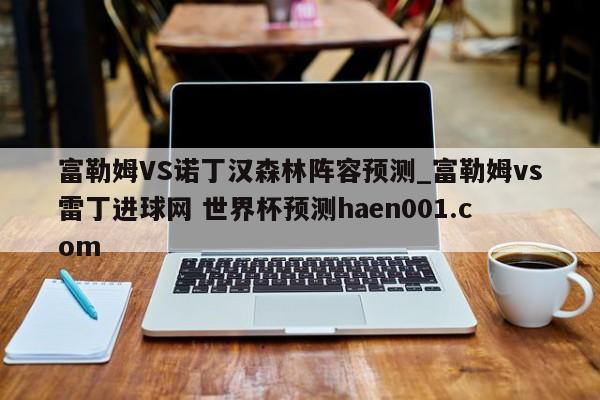富勒姆VS诺丁汉森林阵容预测_富勒姆vs雷丁进球网 世界杯预测haen001.com