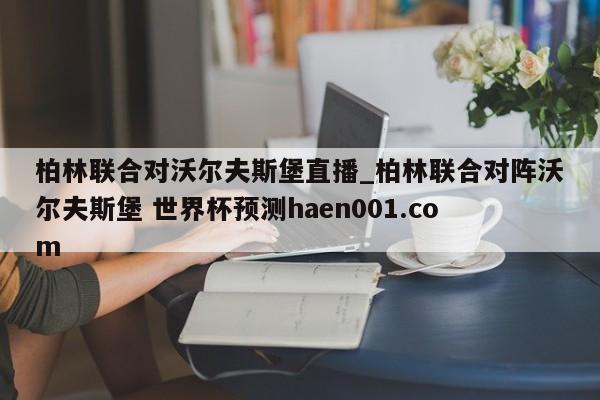 柏林联合对沃尔夫斯堡直播_柏林联合对阵沃尔夫斯堡 世界杯预测haen001.com