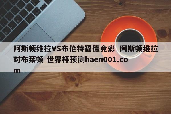 阿斯顿维拉VS布伦特福德竞彩_阿斯顿维拉对布莱顿 世界杯预测haen001.com