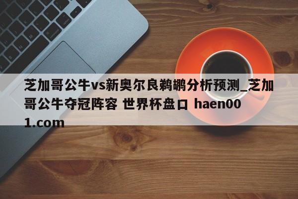 芝加哥公牛vs新奥尔良鹈鹕分析预测_芝加哥公牛夺冠阵容 世界杯盘口 haen001.com