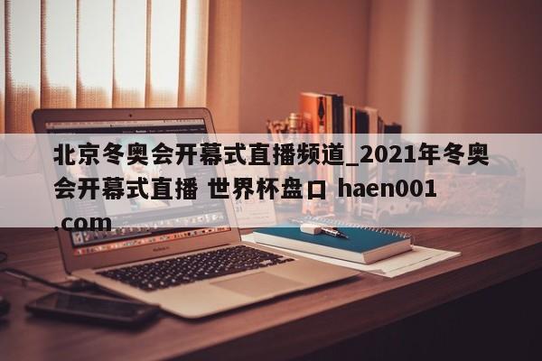 北京冬奥会开幕式直播频道_2021年冬奥会开幕式直播 世界杯盘口 haen001.com