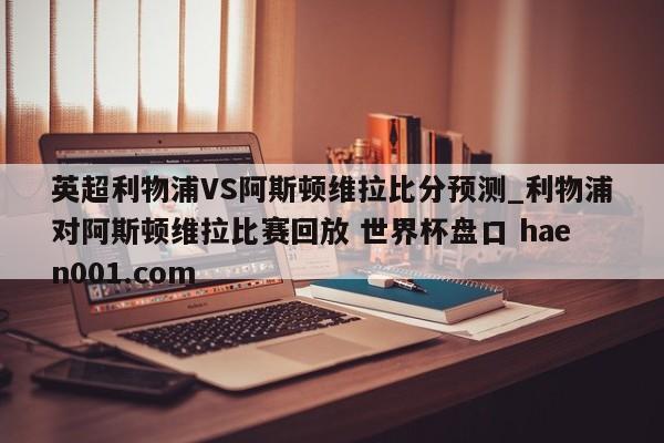 英超利物浦VS阿斯顿维拉比分预测_利物浦对阿斯顿维拉比赛回放 世界杯盘口 haen001.com
