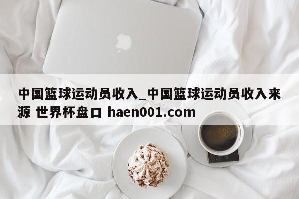 中国篮球运动员收入_中国篮球运动员收入来源 世界杯盘口 haen001.com