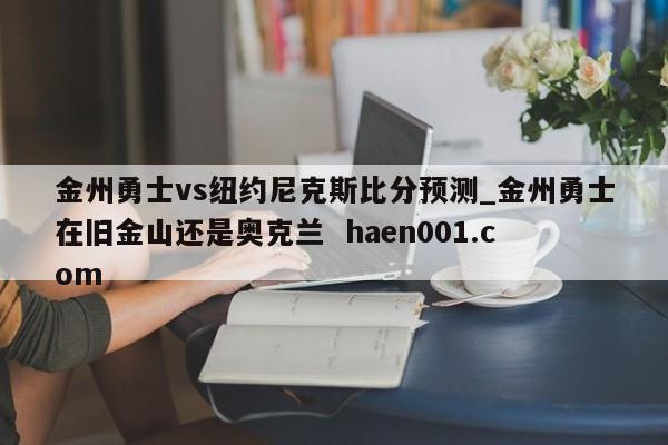金州勇士vs纽约尼克斯比分预测_金州勇士在旧金山还是奥克兰  haen001.com