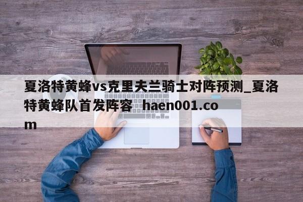 夏洛特黄蜂vs克里夫兰骑士对阵预测_夏洛特黄蜂队首发阵容  haen001.com