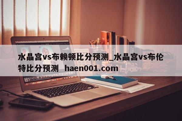 水晶宫vs布赖顿比分预测_水晶宫vs布伦特比分预测  haen001.com