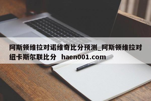阿斯顿维拉对诺维奇比分预测_阿斯顿维拉对纽卡斯尔联比分  haen001.com