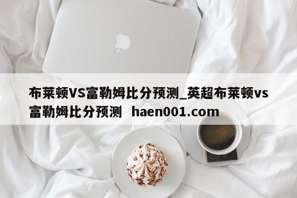 布莱顿VS富勒姆比分预测_英超布莱顿vs富勒姆比分预测  haen001.com