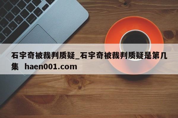 石宇奇被裁判质疑_石宇奇被裁判质疑是第几集  haen001.com