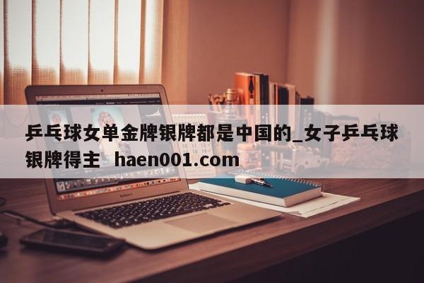 乒乓球女单金牌银牌都是中国的_女子乒乓球银牌得主  haen001.com