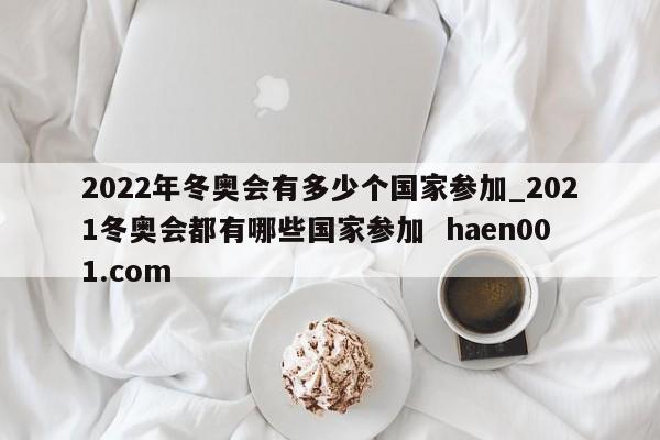 2022年冬奥会有多少个国家参加_2021冬奥会都有哪些国家参加  haen001.com