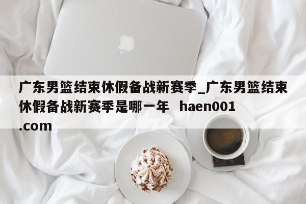 广东男篮结束休假备战新赛季_广东男篮结束休假备战新赛季是哪一年  haen001.com