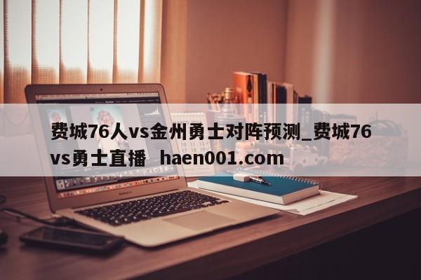 费城76人vs金州勇士对阵预测_费城76vs勇士直播  haen001.com