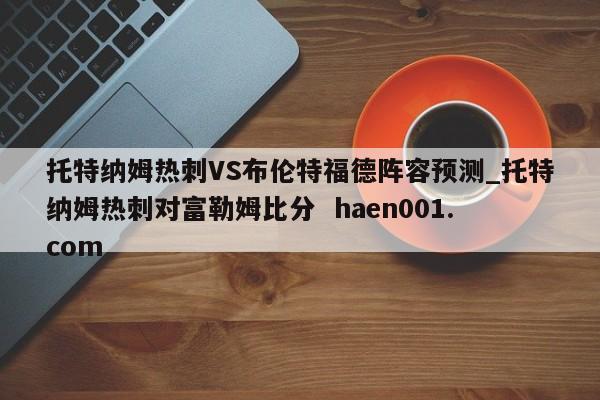 托特纳姆热刺VS布伦特福德阵容预测_托特纳姆热刺对富勒姆比分  haen001.com