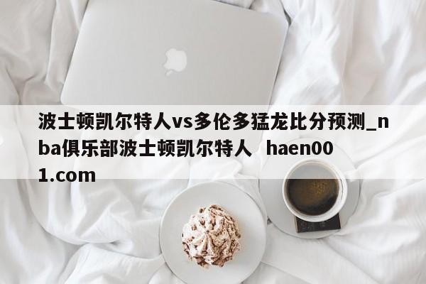 波士顿凯尔特人vs多伦多猛龙比分预测_nba俱乐部波士顿凯尔特人  haen001.com