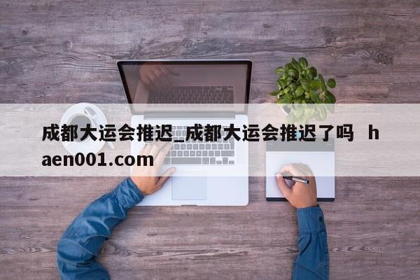 成都大运会推迟_成都大运会推迟了吗  haen001.com