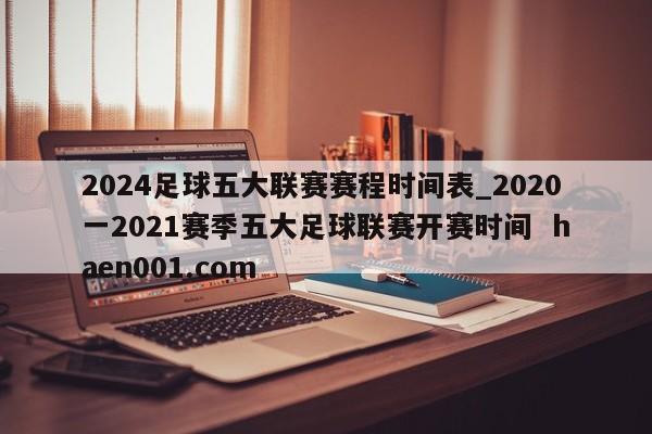 2024足球五大联赛赛程时间表_2020一2021赛季五大足球联赛开赛时间  haen001.com