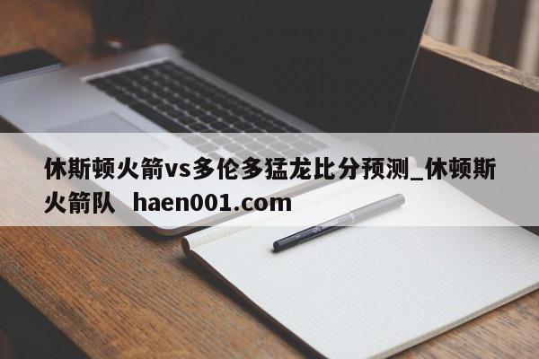 休斯顿火箭vs多伦多猛龙比分预测_休顿斯火箭队  haen001.com