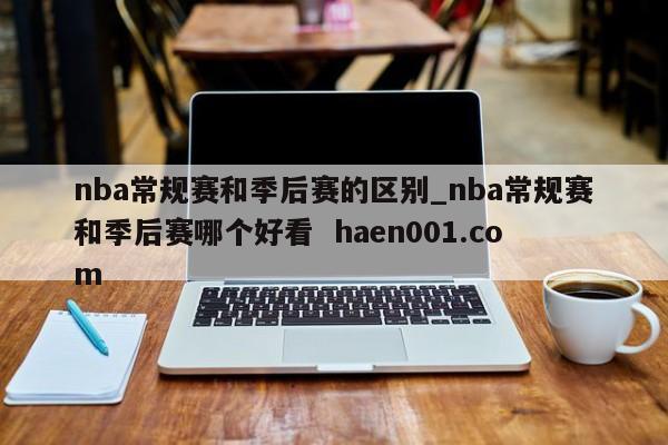 nba常规赛和季后赛的区别_nba常规赛和季后赛哪个好看  haen001.com