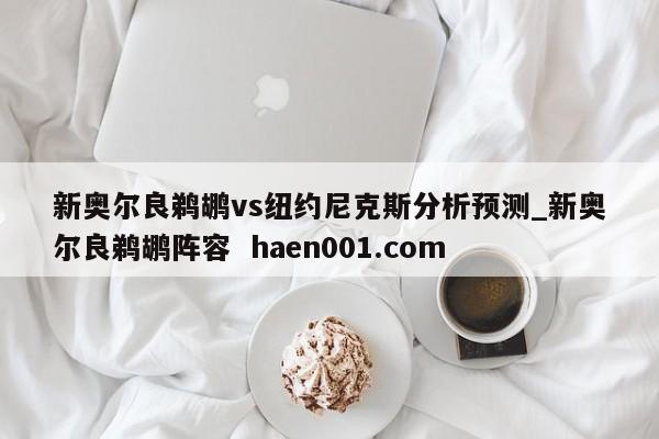 新奥尔良鹈鹕vs纽约尼克斯分析预测_新奥尔良鹈鹕阵容  haen001.com