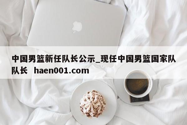 中国男篮新任队长公示_现任中国男篮国家队队长  haen001.com