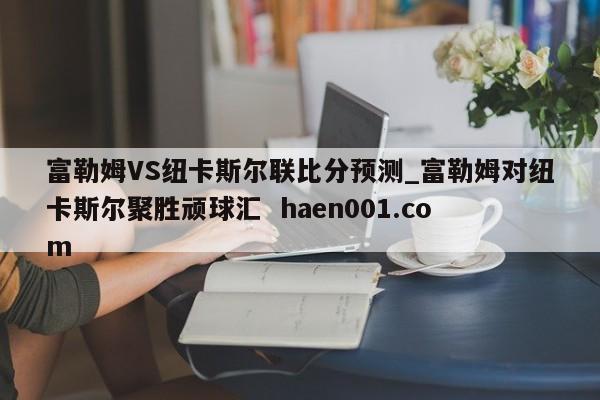 富勒姆VS纽卡斯尔联比分预测_富勒姆对纽卡斯尔聚胜顽球汇  haen001.com
