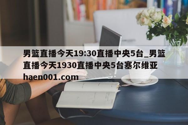 男篮直播今天19:30直播中央5台_男篮直播今天1930直播中央5台塞尔维亚  haen001.com