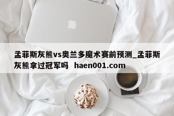 孟菲斯灰熊vs奥兰多魔术赛前预测_孟菲斯灰熊拿过冠军吗  haen001.com