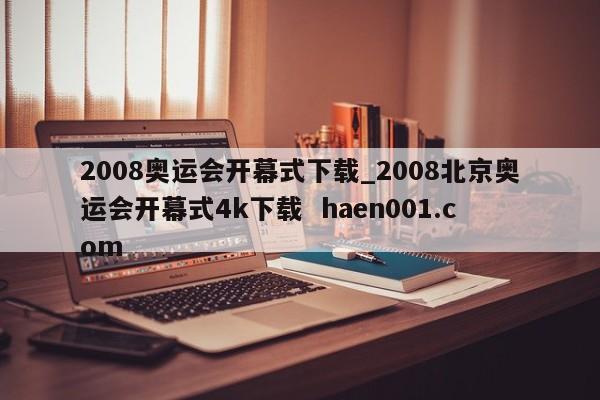 2008奥运会开幕式下载_2008北京奥运会开幕式4k下载  haen001.com