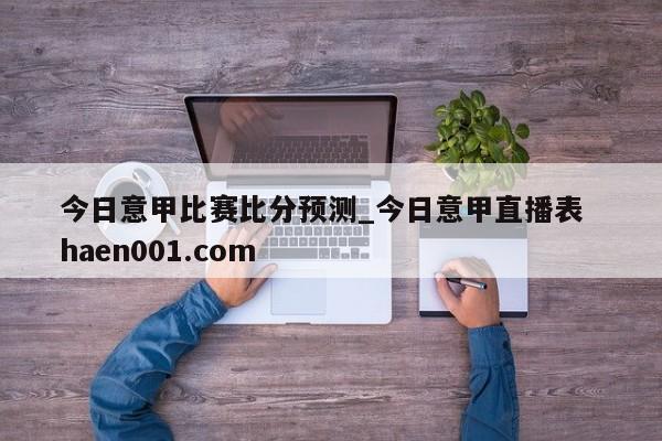 今日意甲比赛比分预测_今日意甲直播表  haen001.com