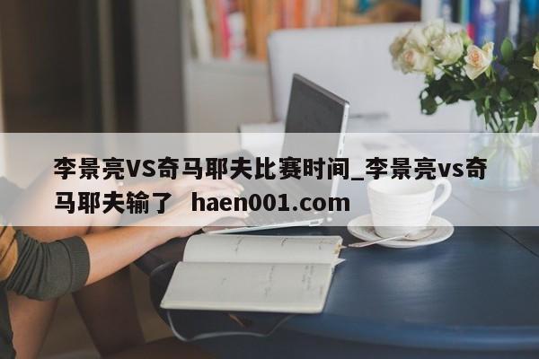 李景亮VS奇马耶夫比赛时间_李景亮vs奇马耶夫输了  haen001.com