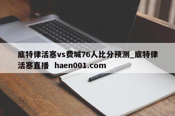底特律活塞vs费城76人比分预测_底特律活塞直播  haen001.com