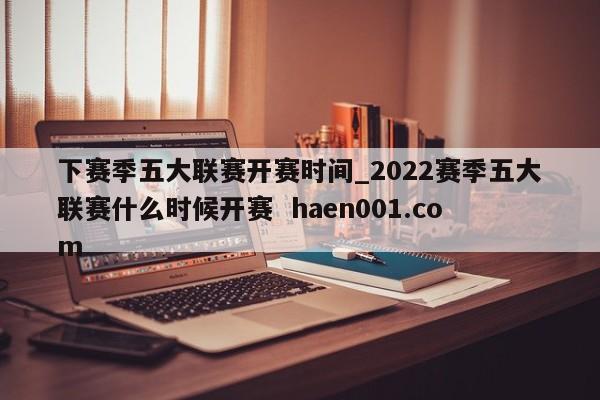 下赛季五大联赛开赛时间_2022赛季五大联赛什么时候开赛  haen001.com