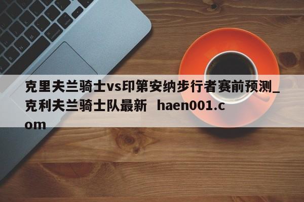 克里夫兰骑士vs印第安纳步行者赛前预测_克利夫兰骑士队最新  haen001.com