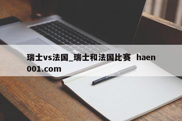 瑞士vs法国_瑞士和法国比赛  haen001.com
