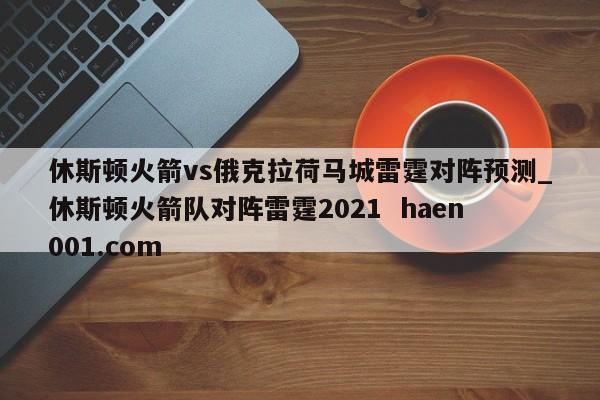 休斯顿火箭vs俄克拉荷马城雷霆对阵预测_休斯顿火箭队对阵雷霆2021  haen001.com