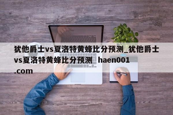 犹他爵士vs夏洛特黄蜂比分预测_犹他爵士vs夏洛特黄蜂比分预测  haen001.com