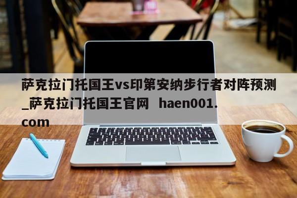 萨克拉门托国王vs印第安纳步行者对阵预测_萨克拉门托国王官网  haen001.com