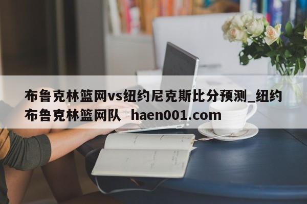 布鲁克林篮网vs纽约尼克斯比分预测_纽约布鲁克林篮网队  haen001.com