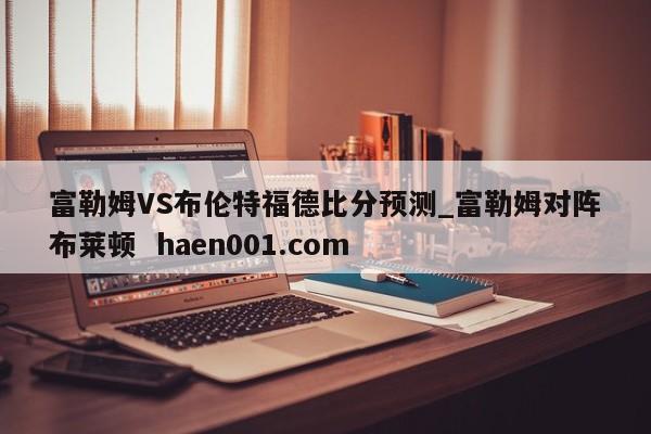 富勒姆VS布伦特福德比分预测_富勒姆对阵布莱顿  haen001.com