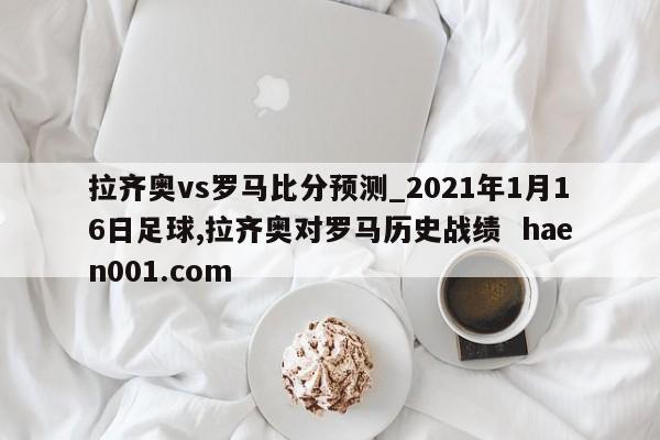 拉齐奥vs罗马比分预测_2021年1月16日足球,拉齐奥对罗马历史战绩  haen001.com
