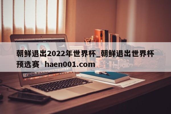 朝鲜退出2022年世界杯_朝鲜退出世界杯预选赛  haen001.com