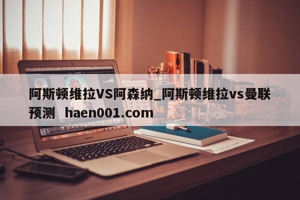 阿斯顿维拉VS阿森纳_阿斯顿维拉vs曼联预测  haen001.com