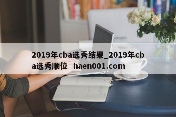 2019年cba选秀结果_2019年cba选秀顺位  haen001.com