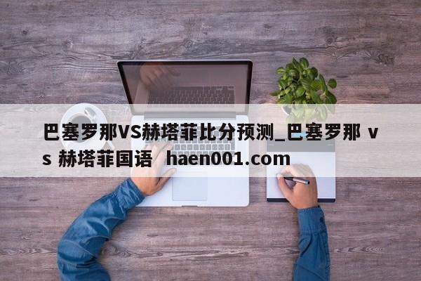 巴塞罗那VS赫塔菲比分预测_巴塞罗那 vs 赫塔菲国语  haen001.com