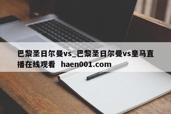 巴黎圣日尔曼vs_巴黎圣日尔曼vs皇马直播在线观看  haen001.com