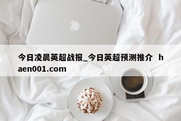 今日凌晨英超战报_今日英超预测推介  haen001.com