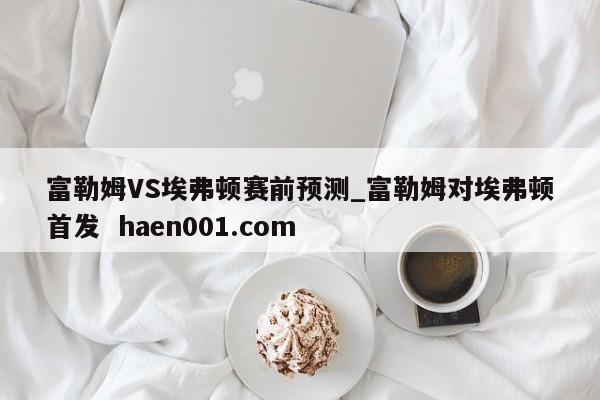 富勒姆VS埃弗顿赛前预测_富勒姆对埃弗顿首发  haen001.com