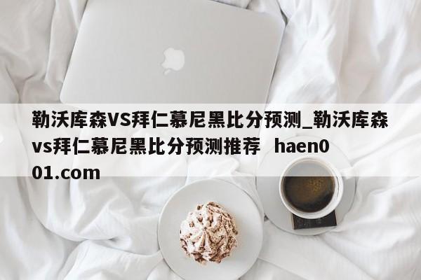 勒沃库森VS拜仁慕尼黑比分预测_勒沃库森vs拜仁慕尼黑比分预测推荐  haen001.com