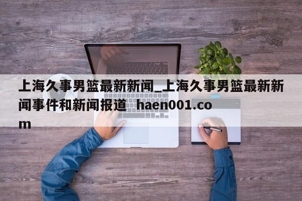 上海久事男篮最新新闻_上海久事男篮最新新闻事件和新闻报道  haen001.com